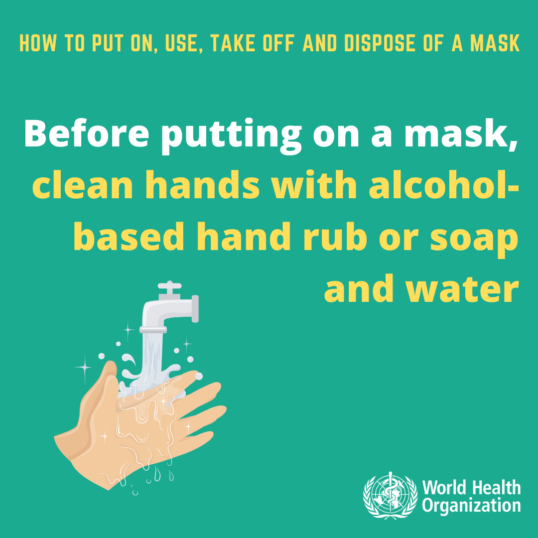 How to put ON, USE, TAKE OFF and DISPOSE OF a Mask. Before putting on a mask, clean hands with alcohol-based hand rub or soap and water. 