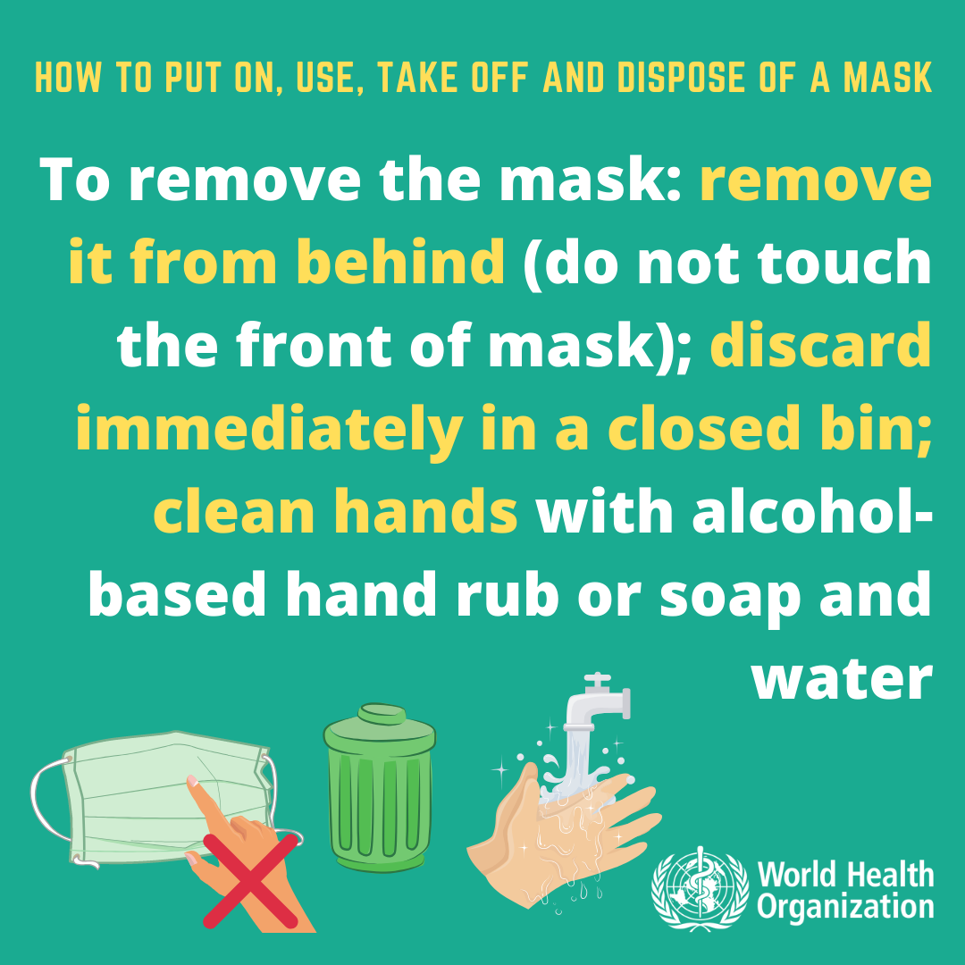 To remove the mask: remove it from behind (do not touch the front of the mask); discard immediately in a closed bin; clean hands with alcohol-based hand rub or soap and water. 
